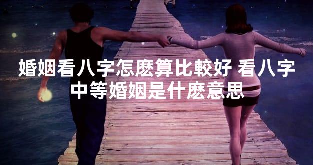 婚姻看八字怎麽算比較好 看八字中等婚姻是什麽意思